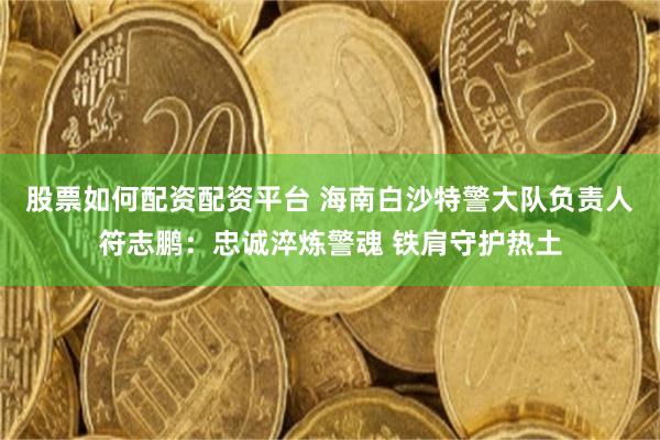股票如何配資配資平臺 海南白沙特警大隊負責人符志鵬：忠誠淬煉警魂 鐵肩守護熱土